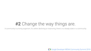 Google Developer MENA Community Summit 2018
#2 Change the way things are.
A community is a living organism, It's either declining or improving; there's no steady-state in a community
 