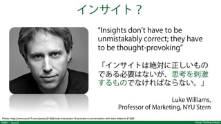 Design Thinking Institute詳細化：Specify
インサイト？
Insights don t have to be
unmistakably correct; they have
to be thought-provoking
「インサイトは絶対に正しいもの
である必要はないが、思考を刺激
するものでなければならない。」
Luke Williams,
Professor of Marketing, NYU Stern
Photo: http://www.core77.com/posts/21629/ixda-interaction12-preview-a-conversation-with-luke-williams-21629
 