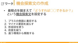 Design Thinking Institute探索：Explore
  ワーク
•  着眼点を踏まえて「どうすれば⃝⃝できるか？」
 という機会探索文を設定する
1.  プラスの側面に着目する
2.  マイナス要因を減らす
3.  形容詞を使う
4.  前提を疑う
5.  違う環境から類推する
機会探索文の作成
 