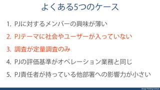 Design Thinking Institute
よくある5つのケース
1.  PJに対するメンバーの興味が薄い
2.  PJテーマに社会やユーザーが入っていない
3.  調査が定量調査のみ
4.  PJの評価基準がオペレーション業務と同じ
5.  PJ責任者が持っている他部署への影響力が小さい
 