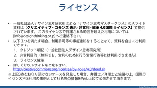Design Thinking Institute
ライセンス
•  一般社団法人デザイン思考研究所による『デザイン思考マスタークラス』のスライド
資料は【クリエイティブ・コモンズ 表示 - 非営利 - 継承 4.0 国際 ライセンス】で提供
されています。 このライセンスで許諾される範囲を超えた利用については
[info@designthinking.or.jp]へご連絡下さい。
•  以下３つを満たす場合、利用許可等の事前通知をすることなく、資料を自由にご利用
できます。
1.  クレジット明記（一般社団法人デザイン思考研究所）
2.  非営利目的（無料でも、営利のために行う営業行為等には利用できません）
3.  ライセンス継承
•  詳しくは以下サイトをご覧下さい。
http://creativecommons.org/licenses/by-nc-sa/4.0/deed.en
※上記3点をお守り頂けないケースを発見した場合、弁護士／弁理士と協議の上、国際ラ
イセンス不正利用の事例として社名等の情報をWeb上にて公開させて頂きます。
 