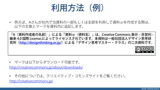 Design Thinking Institute
利用方法（例）
•  例えば、Aさんが社内で当資料の一部もしくは全部を利用して資料αを作成する際は、
以下の文章とマークを資料内に追記します。
•  マークは以下からダウンロード可能です。
http://creativecommons.jp/about/downloads/
•  その他については、クリエイティブ・コモンズサイトをご覧ください。
http://creativecommons.jp/
「A（資料作成者の名前）」による「資料α（資料名）」は、Creative Commons 表示 ‒ 非営利 -
継承 4.0 国際 License.によってライセンスされています。本資料は一般社団法人デザイン思考研
究所（http://designthinking.or.jp/）による「デザイン思考マスター・クラス」の二次資料です。
 