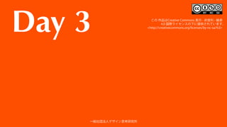 Day 3 この 作品はCreative Commons 表示 - 非営利 - 継承
 4.0 国際ライセンスの下に提供されています。
<http://creativecommons.org/licenses/by-nc-sa/4.0>
一般社団法人デザイン思考研究所
 