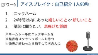 Design Thinking Institute
  ワーク
1.  ニックネーム
2.  24時間以内にあった嬉しいこと or 新しいこと
3.  講師に聞きたい、馬鹿げた質問
※ネームシールにニックネームを
※発表者はクッシュボールを持つ
※発表が終わったら拍手して次の人に
アイスブレイク：自己紹介 1人90秒
 
