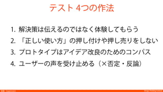 Design Thinking InstituteDesign Thinking Institute実験：Experiment
1.  解決策は伝えるのではなく体験してもらう
2.  「正しい使い方」の押し付けや押し売りをしない
3.  プロトタイプはアイデア改良のためのコンパス
4.  ユーザーの声を受け止める（×否定・反論）
テスト 4つの作法
 