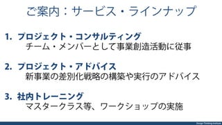 Design Thinking Institute
ご案内：サービス・ラインナップ
1.  プロジェクト・コンサルティング
 チーム・メンバーとして事業創造活動に従事
2.  プロジェクト・アドバイス
 新事業の差別化戦略の構築や実行のアドバイス
3.  社内トレーニング
 マスタークラス等、ワークショップの実施
 