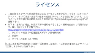 Design Thinking Institute
ライセンス
•  一般社団法人デザイン思考研究所による『デザイン思考マスタークラス』はクリエイ
ティブ・コモンズ 表示 - 非営利 - 継承 4.0 国際 ライセンスで提供されています。 この
ライセンスで許諾される範囲を超えた利用については[info@designthinking.or.jp]へご
連絡下さい。
•  以下３つを満たす場合、利用許可等の通知をすることなく資料を自由にご利用できま
す。詳しくはサイトをご覧下さい。
http://creativecommons.org/licenses/by-nc-sa/4.0/deed.en
1.  クレジット明記（一般社団法人デザイン思考研究所）
2.  非営利
3.  ライセンス継承（以下参照）
※上記3点をお守り頂けない利用ケースを発見した場合、不正利用の事例としてサイト上
で公開しますのでご注意下さい。
 