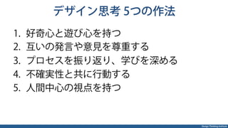 Design Thinking Institute
デザイン思考 5つの作法
1.  好奇心と遊び心を持つ
2.  互いの発言や意見を尊重する
3.  プロセスを振り返り、学びを深める
4.  不確実性と共に行動する
5.  人間中心の視点を持つ
 