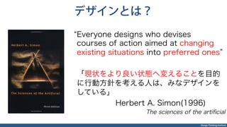 Design Thinking Institute
デザインとは？
Everyone designs who devises
courses of action aimed at changing
existing situations into preferred ones
「現状をより良い状態へ変えることを目的
に行動方針を考える人は、みなデザインを
している」
Herbert A. Simon(1996)
The sciences of the artiﬁcial
 