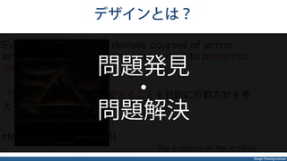 Design Thinking Institute
デザインとは？
Everyone designs who devises courses of action
aimed at changing existing situations into preferred
ones
「現状をより良い状態へ変えることを目的に行動方針を考
える人は、みなデザインをしている」
Herbert A. Simon(1996)
The sciences of the artiﬁcial
問題発見
・
問題解決
 