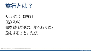Design Thinking Institute
旅行とは？
りょ-こう【旅行】
[名](スル)
家を離れて他の土地へ行くこと。
旅をすること。たび。
参照：https://kotobank.jp/word/%E6%97%85%E8%A1%8C-659725
 
