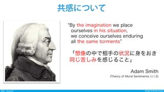 Design Thinking InstituteDesign Thinking Institute発見：Discover
共感について
By the imagination we place
ourselves in his situation,
we conceive ourselves enduring
all the same torments
「想像の中で相手の状況に身をおき
同じ苦しみを感じること」
Adam Smith
(Theory of Moral Sentiments, I.i.1.2)
 