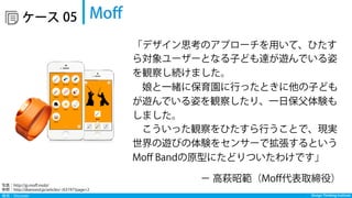 発見：Discover Design Thinking Institute
  ケース Moﬀ05
「デザイン思考のアプローチを用いて、ひたす
ら対象ユーザーとなる子ども達が遊んでいる姿
を観察し続けました。
 娘と一緒に保育園に行ったときに他の子ども
が遊んでいる姿を観察したり、一日保父体験も
しました。
 こういった観察をひたすら行うことで、現実
世界の遊びの体験をセンサーで拡張するという
Moﬀ Bandの原型にたどりついたわけです」
− 高萩昭範（Moﬀ代表取締役）
写真：http://jp.moﬀ.mobi/ 
参照：http://diamond.jp/articles/-/63197?page=2
 