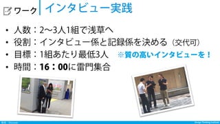 Design Thinking InstituteDesign Thinking Institute発見：Discover
  ワーク
•  人数：2∼3人1組で浅草へ
•  役割：インタビュー係と記録係を決める（交代可）
•  目標：1組あたり最低3人 ※質の高いインタビューを！
•  時間：16：00に雷門集合
インタビュー実践
 