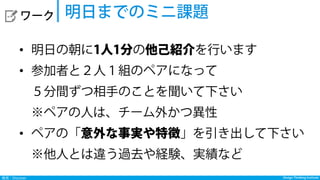 Design Thinking InstituteDesign Thinking Institute発見：Discover
  ワーク
•  明日の朝に1人1分の他己紹介を行います
•  参加者と２人１組のペアになって
５分間ずつ相手のことを聞いて下さい
※ペアの人は、チーム外かつ異性
•  ペアの「意外な事実や特徴」を引き出して下さい
※他人とは違う過去や経験、実績など
明日までのミニ課題
 