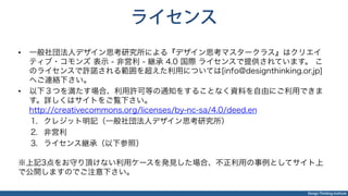Design Thinking Institute
ライセンス
•  一般社団法人デザイン思考研究所による『デザイン思考マスタークラス』はクリエイ
ティブ・コモンズ 表示 - 非営利 - 継承 4.0 国際 ライセンスで提供されています。 こ
のライセンスで許諾される範囲を超えた利用については[info@designthinking.or.jp]
へご連絡下さい。
•  以下３つを満たす場合、利用許可等の通知をすることなく資料を自由にご利用できま
す。詳しくはサイトをご覧下さい。
http://creativecommons.org/licenses/by-nc-sa/4.0/deed.en
1.  クレジット明記（一般社団法人デザイン思考研究所）
2.  非営利
3.  ライセンス継承（以下参照）
※上記3点をお守り頂けない利用ケースを発見した場合、不正利用の事例としてサイト上
で公開しますのでご注意下さい。
 