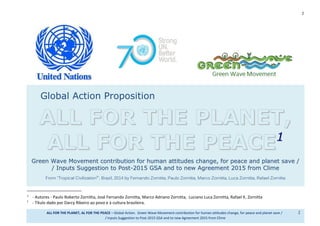 1
ALL FOR THE PLANET, AL FOR THE PEACE – Global Action. Green Wave Movement contribution for human attitudes change, for peace and planet save / 1
/ Inputs Suggestion to Post-2015 GSA and to new Agreement 2015 from Clime
Global Action Proposition
ALL FOR THE PLANET,
ALL FOR THE PEACE11
GGrreeeenn WWaavvee MMoovveemmeenntt ccoonnttrriibbuuttiioonn ffoorr hhuummaann aattttiittuuddeess cchhaannggee,, ffoorr ppeeaaccee aanndd ppllaanneett ssaavvee //
// IInnppuuttss SSuuggggeessttiioonn ttoo PPoosstt--22001155 GGSSAA aanndd ttoo nneeww AAggrreeeemmeenntt 22001155 ffrroomm CClliimmee
From “Tropical Civilization2
”, Brazil, 2014 by Fernando Zornitta, Paulo Zornitta, Marco Zornitta, Luca Zornitta, Rafael Zornitta
1
Authors - Paulo Roberto Zornitta, José Fernando Zornitta, Marco Adriano Zornitta, Luciano Luca Zornitta, Rafael K. Zornitta
2
Title given by Darcy Ribeiro to the people and the Brazilian culture.
 