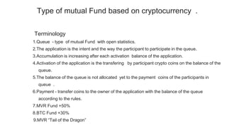 Terminology
1.Queue - type of mutual Fund with open statistics.
2.The application is the intent and the way the participant to participate in the queue.
3.Accumulation is increasing after each activation balance of the application.
4.Activation of the application is the transfering by participant crypto coins on the balance of the
queue.
5.The balance of the queue is not allocated yet to the payment coins of the participants in
queue .
6.Payment - transfer coins to the owner of the application with the balance of the queue
according to the rules.
7.MVR Fund +50%
8.BTC Fund +30%
9.MVR “Tail of the Dragon”
Type of mutual Fund based on cryptocurrency .
 