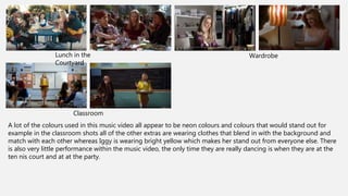 WardrobeLunch in the
Courtyard
Classroom
A lot of the colours used in this music video all appear to be neon colours and colours that would stand out for
example in the classroom shots all of the other extras are wearing clothes that blend in with the background and
match with each other whereas Iggy is wearing bright yellow which makes her stand out from everyone else. There
is also very little performance within the music video, the only time they are really dancing is when they are at the
ten nis court and at at the party.
 