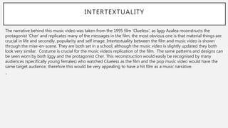 INTERTEXTUALITY
The narrative behind this music video was taken from the 1995 film ‘Clueless’, as Iggy Azalea reconstructs the
protagonist ‘Cher’ and replicates many of the messages in the film, the most obvious one is that material things are
crucial in life and secondly, popularity and self image. Intertextuality between the film and music video is shown
through the mise-en-scene. They are both set in a school, although the music video is slightly updated they both
look very similar. Costume is crucial for the music videos replication of the film. The same patterns and designs can
be seen worn by both Iggy and the protagonist Cher. This reconstruction would easily be recognised by many
audiences (specifically young females) who watched Clueless as the film and the pop music video would have the
same target audience, therefore this would be very appealing to have a hit film as a music narrative.
•
 