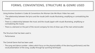 FORMS, CONVENTIONS, STRUCTURE & GENRE USED
Using Andrew Goodwin’s Codes & Conventions the Woman Like Me Music Video has used:
• The relationship between the lyrics and the visuals [with visuals illustrating, amplifying or contradicting the
music]
• There is a relationship between the music and the visuals [again with visuals illustrating, amplifying or
contradicting the music]
• There is a demand on the part of the record company for lots of close-ups of the main artist/vocalist
The Structure that has been used is:
• Performance
The Central Genre that has been used:
• The song and dance number- videos which focus on the physical ability of the dancing performer(s) and the
vocal presentation of the song, usually through lip-synching techniques
 