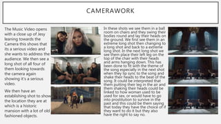 CAMERAWORK
The Music Video opens
with a close up of Jesy
leaning towards the
Camera this shows that
its a serious video and
she wants to address the
audience. We then see a
long shot of all four of
them looking towards
the camera again
showing it’s a serious
video.
We then have an
establishing shot to show
the location they are at
which is a historic
mansion with a lot of old
fashioned objects.
In these shots we see them in a ball
room on chairs and they swing their
bodies round and lay their heads on
the ground. We first see them in an
extreme long shot then changing to
a long shot and back to a extreme
long shot. In the next long shot we
see them place their left leg on the
top of the chair with their heads
and arms hanging down. This has
been done to fit with the theme of
the song especially in the next shot
when they lip sync to the song and
shake their heads to the beat of the
song. It could be interpreted that
them putting their leg in the air and
them shaking their heads could be
linked to how woman used to be
used for sex, or would have to go
into prostitution to survive in the
past and this could be them saying
that today they have the choice of if
they want to do it but they also
have the right to say no.
 