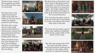 We then have a pan of
Perrie getting up whilst
lip synching to the song
in a mid shot.
We then have a low
angle/ long shot of
Leigh-Anne with her
hands on her hips which
makes her appear
powerful and strong.
We then see a crane
shot in a low angle
going further down to
show power towards the
girls presenting themes
of Girl Power and
Independent Women.
When the beat drops
the shot changes to a
long shot and pans
round in a circle fitting
with the actions Little
Mix are doing.
We then have a long shot / pan
from right to left going from a
long shot to a mid shot at one
point then back to a long shot
again. This helps create a flow
within the frame and makes us
look at all of them and what’s in
the surrounding area.
This mid shot has been used to
show all of the girls in formation
as if they were being told to like
they used in the past.
This long shot has been used to
show Jesy walking confidently
which shows power adds to the
theme of the song.
We then see a long shot of all
four girls with the camera
zooming outwards showing two
of them on the scales which
could be to represent equality.
 