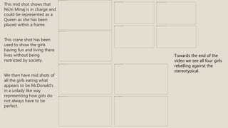 This mid shot shows that
Nicki Minaj is in charge and
could be represented as a
Queen as she has been
placed within a frame.
This crane shot has been
used to show the girls
having fun and living there
lives without being
restricted by society.
We then have mid shots of
all the girls eating what
appears to be McDonald’s
in a unlady like way
representing how girls do
not always have to be
perfect.
Towards the end of the
video we see all four girls
rebelling against the
stereotypical.
 