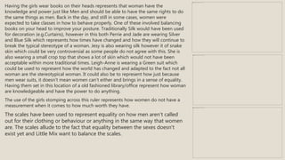 Having the girls wear books on their heads represents that woman have the
knowledge and power just like Men and should be able to have the same rights to do
the same things as men. Back in the day, and still in some cases, women were
expected to take classes in how to behave properly. One of these involved balancing
books on your head to improve your posture. Traditionally Silk would have been used
for decoration (e.g.Curtains), however in this both Perrie and Jade are wearing Silver
and Blue Silk which represents how times have changed and how they will continue to
break the typical stereotype of a woman. Jesy is also wearing silk however it of snake
skin which could be very controversial as some people do not agree with this. She is
also wearing a small crop top that shows a lot of skin which would not have been
acceptable within more traditional times. Leigh-Anne is wearing a Green suit which
could be used to represent how the world has changed and adapted to the fact not all
woman are the stereotypical woman. It could also be to represent how just because
men wear suits, it doesn’t mean women can’t either and brings in a sense of equality.
Having them set in this location of a old fashioned library/office represent how woman
are knowledgeable and have the power to do anything.
The use of the girls stomping across this ruler represents how women do not have a
measurement when it comes to how much worth they have.
The scales have been used to represent equality on how men aren't called
out for their clothing or behaviour or anything in the same way that women
are. The scales allude to the fact that equality between the sexes doesn't
exist yet and Little Mix want to balance the scales.
 