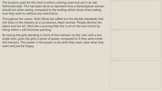 The location used for this shot is within a dining room but set in an old
fashioned style. This has been done to represent how a stereotypical woman
should act when eating compared to the ending which shows them eating
how they want to without any restrictions.
Throughout her career, Nicki Minaj has called out the double standards that
she faces in the industry as a curvaceous, black woman. People dismiss her
talent and her art. Here she is proving that she is art on her own terms by
being within a old Victorian painting.
By having the girls standing in front of the mansion on the ruler with a low
angle shot, gives the girls a sense of power compared to if they were inside
the mansion. This power, is the power to do what they want, wear what they
want and just be happy.
 