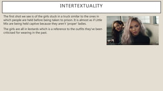 INTERTEXTUALITY
The first shot we see is of the girls stuck in a truck similar to the ones in
which people are held before being taken to prison. It is almost as if Little
Mix are being held captive because they aren't 'proper' ladies.
The girls are all in leotards which is a reference to the outfits they've been
criticised for wearing in the past.
 