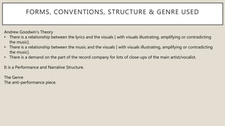 FORMS, CONVENTIONS, STRUCTURE & GENRE USED
Andrew Goodwin’s Theory
• There is a relationship between the lyrics and the visuals [ with visuals illustrating, amplifying or contradicting
the music].
• There is a relationship between the music and the visuals [ with visuals illustrating, amplifying or contradicting
the music].
• There is a demand on the part of the record company for lots of close-ups of the main artist/vocalist.
It is a Performance and Narrative Structure.
The Genre
The anti-performance piece.
 