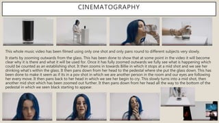 CINEMATOGRAPHY
This whole music video has been filmed using only one shot and only pans round to different subjects very slowly.
It starts by zooming outwards from the glass. This has been done to show that at some point in the video it will become
clear why it is there and what it will be used for. Once it has fully zoomed outwards we fully see what is happening which
could be counted as an establishing shot. It then zooms in towards Billie in which it stops at a mid shot and we see her
drinking what’s within the glass. It then pans down from her head to the pedestal where she put the glass down. This has
been done to make it seem as if its in a pov shot in which we are another person in the room and our eyes are following
her every move. It then pans back to her head in which we see her begin to cry. This slowly turns into a mid shot, then
another mid shot which has been zoomed out further. It then pans down from her head all the way to the bottom of the
pedestal in which we seen black starting to appear.
 