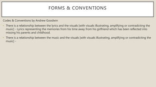 FORMS & CONVENTIONS
Codes & Conventions by Andrew Goodwin
• There is a relationship between the lyrics and the visuals [with visuals illustrating, amplifying or contradicting the
music] - Lyrics representing the memories from his time away from his girlfriend which has been reflected into
missing his parents and childhood.
• There is a relationship between the music and the visuals [with visuals illustrating, amplifying or contradicting the
music] -
 