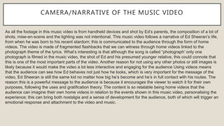 CAMERA/NARRATIVE OF THE MUSIC VIDEO
As all the footage in this music video is from handheld devices and shot by Ed’s parents, the composition of a lot of
shots, mise-en-scene and the lighting was not intentional. This music video follows a narrative of Ed Sheeran’s life,
from when he was born to his recent stardom; this is communicated to the audience through the form of home
videos. The video is made of fragmented flashbacks that we can witness through home videos linked to the
photograph theme of the lyrics. What’s interesting is that although the song is called “photograph’ only one
photograph is filmed in the music video, the shot of Ed and his presumed younger relative, this could connote that
this is one of the most important parts of the video. Another reason for not using any other photos or still images is
likely because it would make the video a lot less interactive and engaging for the audience Using videos means
that the audience can see how Ed behaves not just how he looks, which is very important for the message of the
video, Ed Sheeran is still the same kid no matter how big he’s become and he’s in full contact with his routes. The
reason this is a powerful message to the audience is because it encourages the viewer to watch it for their own
purposes, following the uses and gratification theory. The content is so relatable being home videos that the
audience can imagine their own home videos in relation to the events shown in this music video, personalising the
experience; this can bring both nostalgia and a sense of development for the audience, both of which will trigger an
emotional response and attachment to the video and music.
 
