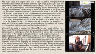 The music video itself begins with a shot of Ed’s cot, before cutting to shots of
him in bed; these shots are almost all from a high angle, putting Ed’s size into
perspective and how he’s so helpless in these shots. The cuts at this point up
until 0:36 are quite long and consistent averaging around 3 seconds per cut of
footage, this consistent pace is likely to match the strumming of the guitar, the
only instrument present at the time. This establishes a link to the music despite
how abstract it may seem at first. Throughout the video the rhythmic music
changes, particularly when another instrument joins the music. When the
piano joins around 0:50 the video cuts then begin to synchronize with the
notes played on the piano, roughly in time with each note in a bar, putting the
cuts at the timing of a bar in the sheet music will strengthen the flow of the
video with the target audience who, as music players themselves, will pick up
on the consistency in the music and its visual equivalent.
When only the guitar is playing, the videos of Ed are very quiet, with him not
doing much. When the piano joins, emphasis is then put on Ed’s movement in
actions such as walking and when the drums kick in we see Ed become much
more active in the videos, making loud noises (such as screaming) and
beginning to learn all his instruments. Whilst all of this is going on we also
have a general chronological development in the videos making it truly feel
that we’re watching Ed grow up. This sense of development in the music is
amplified by the videos engaging the audience and making them feel invested
in the narrative of the artist they love and are listening to. An important aspect
of the video is, if you were to listen to this song without the video you may take
away a very different message of if you were to just listen you would take it
away as a love story whereas with the video its is to do with growing up and
memories from childhood.
 