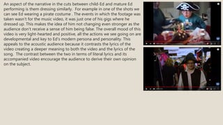 An aspect of the narrative in the cuts between child-Ed and mature Ed
performing is them dressing similarly. For example in one of the shots we
can see Ed wearing a pirate costume . The events in which the footage was
taken wasn’t for the music video, it was just one of his gigs where he
dressed up. This makes the idea of him not changing even stronger as the
audience don’t receive a sense of him being false. The overall mood of this
video is very light-hearted and positive, all the actions we see going on are
developmental and key to Ed’s modern persona and personality. This
appeals to the acoustic audience because it contrasts the lyrics of the
video creating a deeper meaning to both the video and the lyrics of the
song. The contrast between the two in terms of literal lyrics and its
accompanied video encourage the audience to derive their own opinion
on the subject.
 