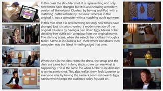 In this over the shoulder shot it is representing not only
how times have changed but it is also showing a modern
version of the original Clueless by having and iPad with a
matching outfit website by “Revolve” whereas in the
original it was a computer with a matching outfit software.
In this mid shot it is representing not only how times have
changed but it is also showing a modern version of the
original Clueless by having a pan down Iggy Azelea of her
deciding her outfit with a replica from the original movie.
The starting scene, when she selects her clothes through a
tablet. Same as in Clueless but there where no tablets then,
computer was the latest hi-tech gadget that time.
When she’s in the class room the dress, the setup and the
desk are same both in long shots so we can see what is
happening. This is the same for when Amber is in shot and
is within a mid shot. This also makes them look superior to
everyone else by having the camera zoom in towards Iggy
Azelea which keeps the audience soley focused on.
 