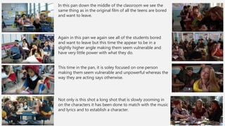 In this pan down the middle of the classroom we see the
same thing as in the original film of all the teens are bored
and want to leave.
Again in this pan we again see all of the students bored
and want to leave but this time the appear to be in a
slightly higher angle making them seem vulnerable and
have very little power with what they do.
This time in the pan, it is soley focused on one person
making them seem vulnerable and unpowerful whereas the
way they are acting says otherwise.
Not only is this shot a long shot that is slowly zooming in
on the characters it has been done to match with the music
and lyrics and to establish a character.
 