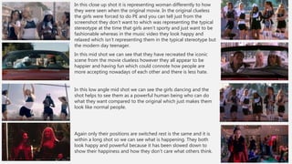 In this close up shot it is representing woman differently to how
they were seen when the original movie. In the original clueless
the girls were forced to do PE and you can tell just from the
screenshot they don’t want to which was representing the typical
stereotype at the time that girls aren’t sporty and just want to be
fashionable whereas in the music video they look happy and
relaxed which isn’t representing them in the typical stereotype but
the modern day teenager.
In this mid shot we can see that they have recreated the iconic
scene from the movie clueless however they all appear to be
happier and having fun which could connote how people are
more accepting nowadays of each other and there is less hate.
In this low angle mid shot we can see the girls dancing and the
shot helps to see them as a powerful human being who can do
what they want compared to the original which just makes them
look like normal people.
Again only their positions are switched rest is the same and it is
within a long shot so we can see what is happening. They both
look happy and powerful because it has been slowed down to
show their happiness and how they don’t care what others think.
 