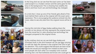 In this long shot we can see that the exact same car has been
used except it is a modern version and the same goes for the
lorry in the background. This is showing how wealthy the
artist is and how much cars and technology has changed.
In a mid shot / close up one of her friends gets afraid of the
truck behind them same as the original with the exact same
expression. This is encouraging the audience enticed into the
music video to see who else from the original movie will be in
it.
Having this mid shot of Iggy Azalea walking down the
corridor on her phone not only represents the original scene
from the movie but it is also showing how technology has
changed compared to the original movie.
In this mid/two shot we can see both Iggy Azalea and
(Christian) both in the shot however we can see Iggy carrying
on with her daily life whereas in the original Cher tries to get
his attention. This could suggest that because we have social
media she would just message him instead as that’s how
most people ask each other out nowadays and could be
showing she’s not that bothered and knows she could get his
 