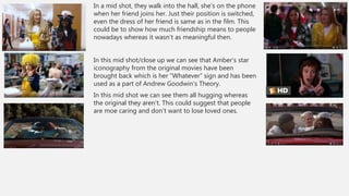 In a mid shot, they walk into the hall, she’s on the phone
when her friend joins her. Just their position is switched,
even the dress of her friend is same as in the film. This
could be to show how much friendship means to people
nowadays whereas it wasn’t as meaningful then.
In this mid shot/close up we can see that Amber’s star
iconography from the original movies have been
brought back which is her “Whatever” sign and has been
used as a part of Andrew Goodwin’s Theory.
In this mid shot we can see them all hugging whereas
the original they aren’t. This could suggest that people
are moe caring and don’t want to lose loved ones.
 