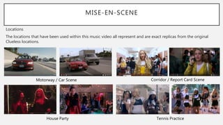 MISE-EN-SCENE
Locations
The locations that have been used within this music video all represent and are exact replicas from the original
Clueless locations.
Motorway / Car Scene Corridor / Report Card Scene
House Party Tennis Practice
 