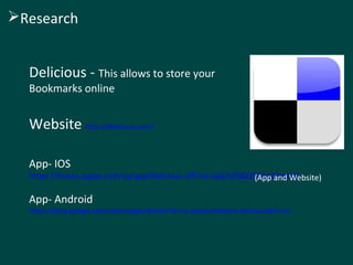 Delicious - This allows to store your
Bookmarks online
Website http://delicious.com/
App- IOS
https://itunes.apple.com/us/app/delicious-official-app/id580295142?mt=8
App- Android
https://play.google.com/store/apps/details?id=se.alexanderblom.delicious&hl=en
(App and Website)
Research
 