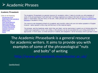 The Academic Phrasebank is a general resource
for academic writers. It aims to provide you with
examples of some of the phraseological "nuts
and bolts" of writing
http://www.phrasebank.manchester.ac.uk/
/
(websitee)
 Academic Phrases
 