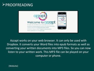 Azzapt works on your web browser. It can only be used with
Dropbox. It converts your Word files into epub formats as well as
converting your written documents into MP3 files. So you can now
listen to your written work. This MP3 file can be played on your
computer or phone.
(Website)
PROOFREADING
 