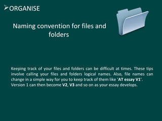 Keeping track of your files and folders can be difficult at times. These tips
involve calling your files and folders logical names. Also, file names can
change in a simple way for you to keep track of them like ‘AT essay V1’.
Version 1 can then become V2, V3 and so on as your essay develops.
Naming convention for files and
folders
ORGANISE
 