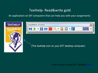 Texthelp- Read&write gold
An application on DIT computers that can help you with your assignments
View tutorial videos for Texthelp here
(The texthelp icon on your DIT desktop computer)
 