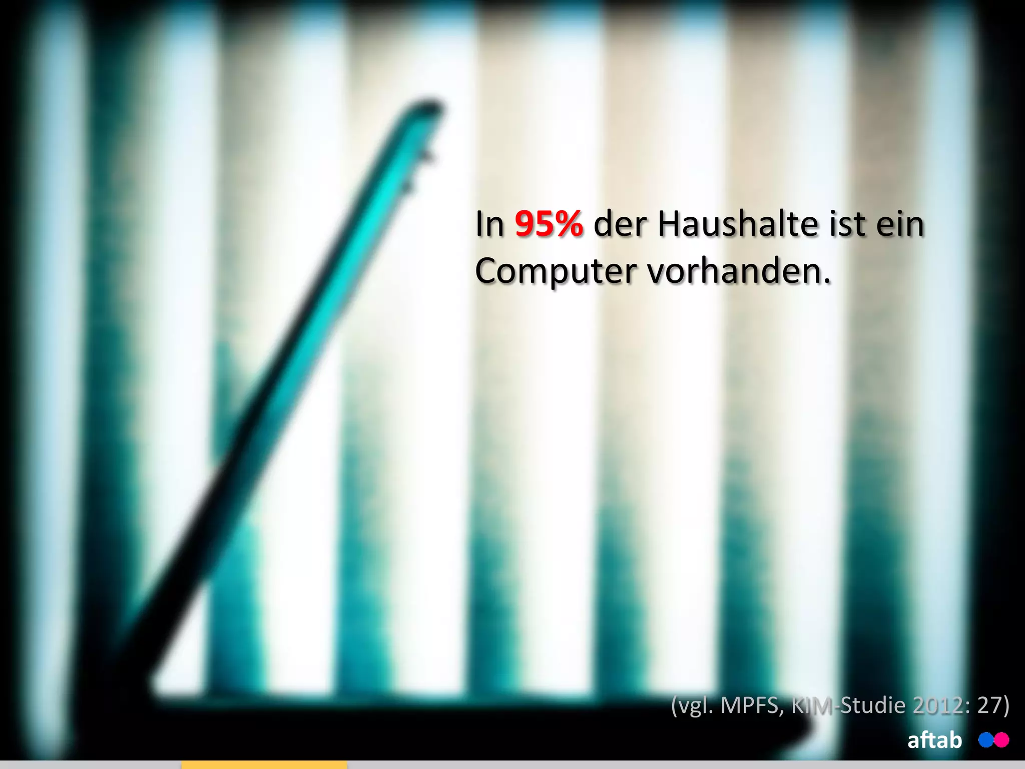 In	
  95%	
  der	
  Haushalte	
  ist	
  ein	
  
Computer	
  vorhanden.	
  
	
  
	
  
aHab	
  
(vgl.	
  MPFS,	
  KIM-­‐Studie	
  2012:	
  27)	
  
 