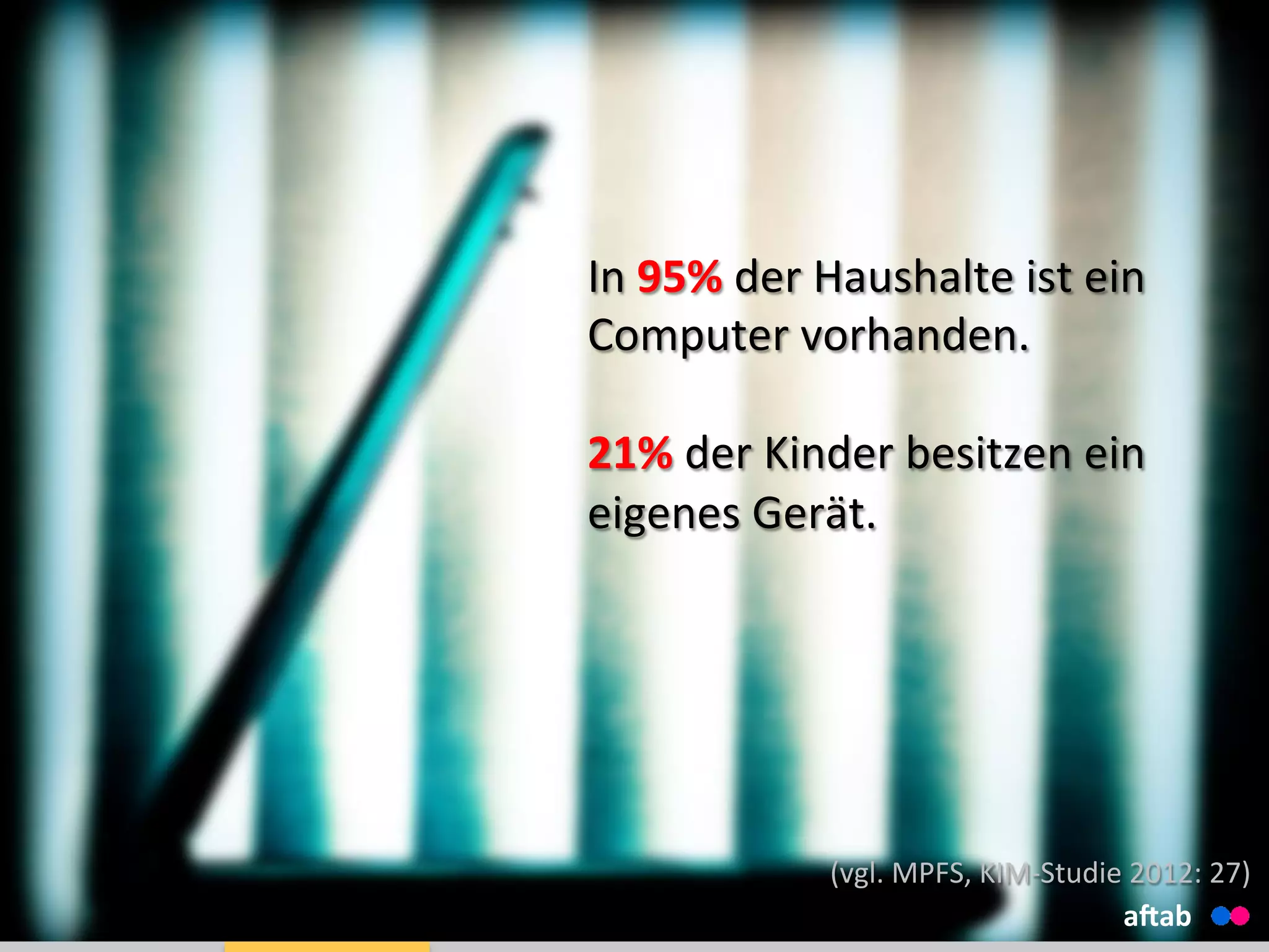 In	
  95%	
  der	
  Haushalte	
  ist	
  ein	
  
Computer	
  vorhanden.	
  
	
  
21%	
  der	
  Kinder	
  besitzen	
  ein	
  
eigenes	
  Gerät.	
  
aHab	
  
(vgl.	
  MPFS,	
  KIM-­‐Studie	
  2012:	
  27)	
  
 